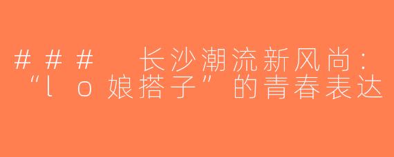### 长沙潮流新风尚：“lo娘搭子”的青春表达