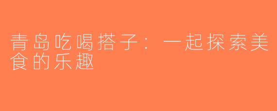 青岛吃喝搭子：一起探索美食的乐趣