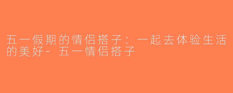 五一假期的情侣搭子：一起去体验生活的美好-五一情侣搭子