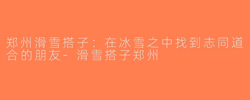 郑州滑雪搭子：在冰雪之中找到志同道合的朋友-滑雪搭子郑州