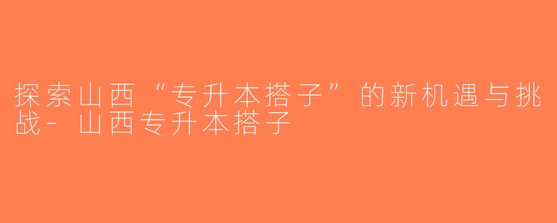 探索山西“专升本搭子”的新机遇与挑战-山西专升本搭子