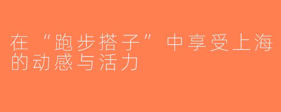 在“跑步搭子”中享受上海的动感与活力