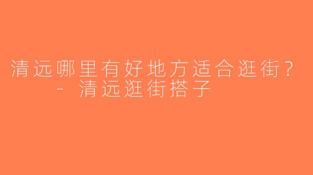 清远哪里有好地方适合逛街？  -清远逛街搭子
