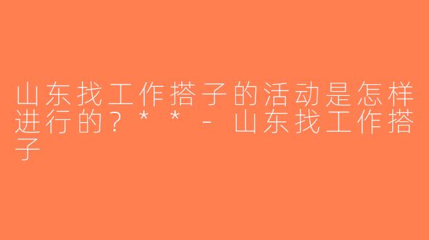 山东找工作搭子的活动是怎样进行的？**-山东找工作搭子