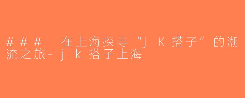 ### 在上海探寻“JK搭子”的潮流之旅-jk搭子上海