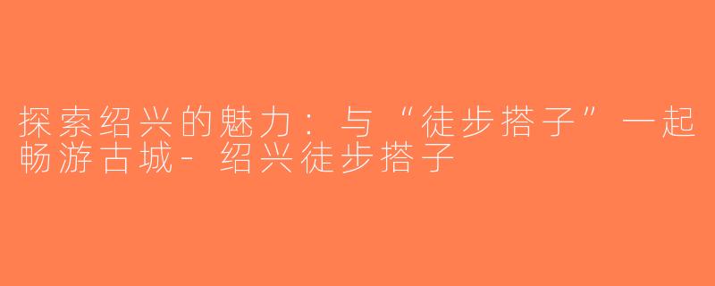 探索绍兴的魅力：与“徒步搭子”一起畅游古城-绍兴徒步搭子