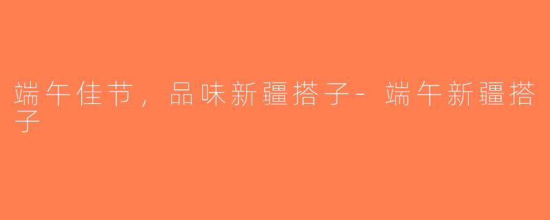 端午佳节，品味新疆搭子-端午新疆搭子