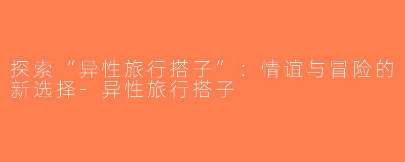探索“异性旅行搭子”：情谊与冒险的新选择-异性旅行搭子