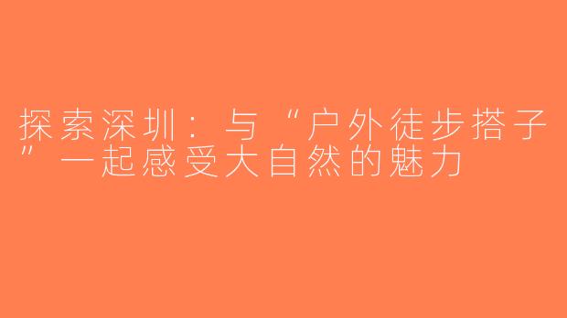 探索深圳：与“户外徒步搭子”一起感受大自然的魅力