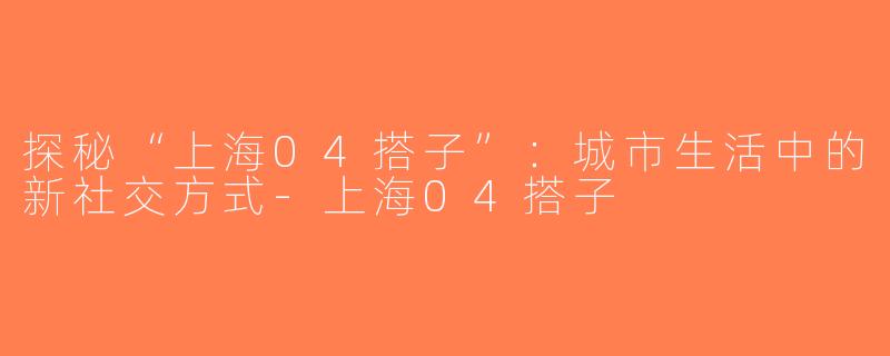 探秘“上海04搭子”：城市生活中的新社交方式-上海04搭子