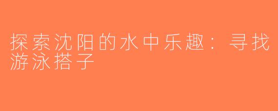 探索沈阳的水中乐趣：寻找游泳搭子