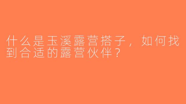 什么是玉溪露营搭子，如何找到合适的露营伙伴？