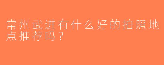 常州武进有什么好的拍照地点推荐吗？