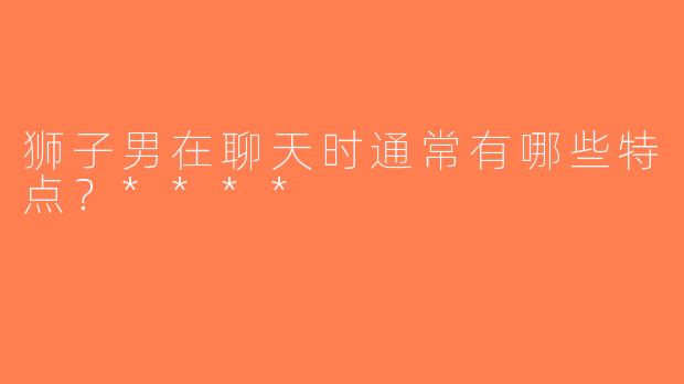 狮子男在聊天时通常有哪些特点？****