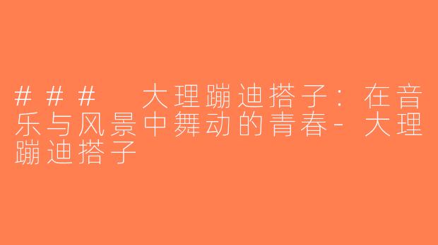 ### 大理蹦迪搭子：在音乐与风景中舞动的青春-大理蹦迪搭子