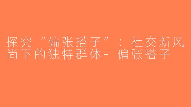 探究“偏张搭子”：社交新风尚下的独特群体-偏张搭子