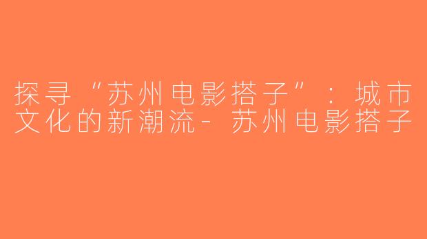 探寻“苏州电影搭子”：城市文化的新潮流-苏州电影搭子