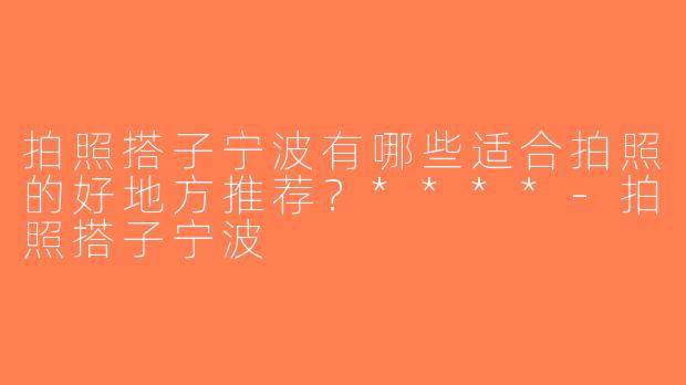 拍照搭子宁波有哪些适合拍照的好地方推荐？****-拍照搭子宁波