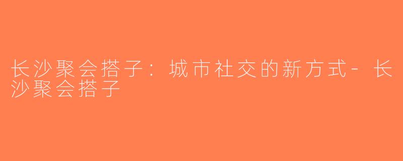 长沙聚会搭子：城市社交的新方式-长沙聚会搭子