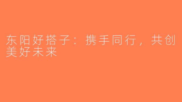 东阳好搭子：携手同行，共创美好未来