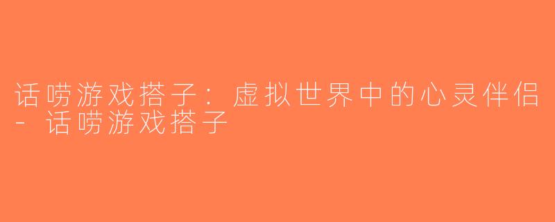 话唠游戏搭子：虚拟世界中的心灵伴侣-话唠游戏搭子