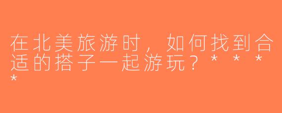 在北美旅游时，如何找到合适的搭子一起游玩？****