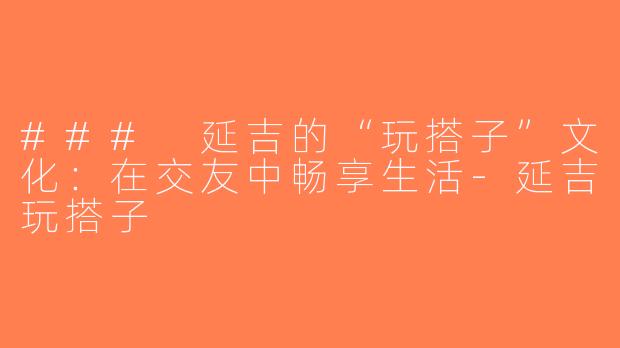 ### 延吉的“玩搭子”文化：在交友中畅享生活-延吉玩搭子