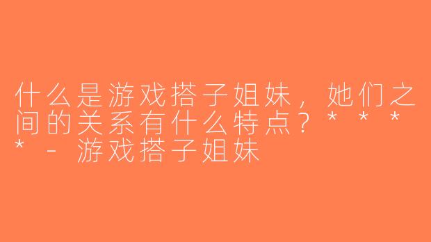 什么是游戏搭子姐妹，她们之间的关系有什么特点？****-游戏搭子姐妹