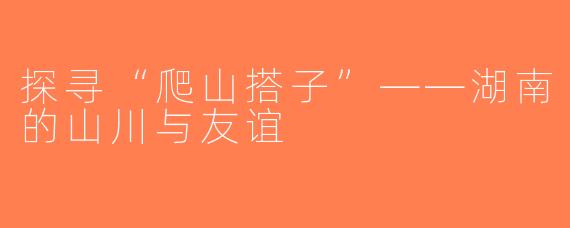探寻“爬山搭子”——湖南的山川与友谊