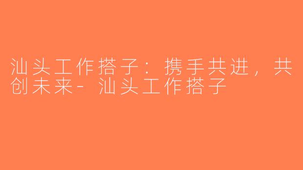 汕头工作搭子：携手共进，共创未来-汕头工作搭子