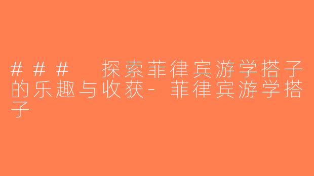 ### 探索菲律宾游学搭子的乐趣与收获-菲律宾游学搭子