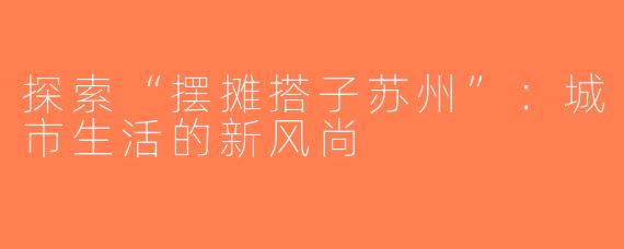探索“摆摊搭子苏州”：城市生活的新风尚