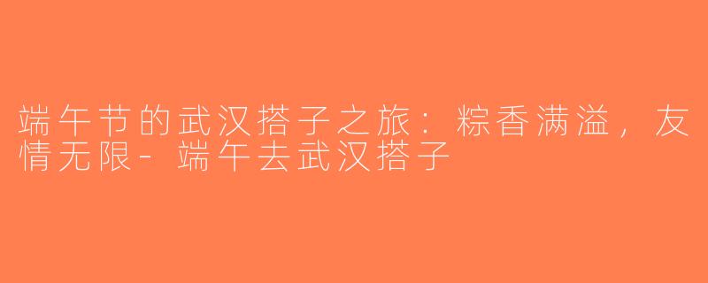 端午节的武汉搭子之旅：粽香满溢，友情无限-端午去武汉搭子