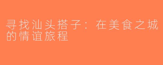 寻找汕头搭子：在美食之城的情谊旅程
