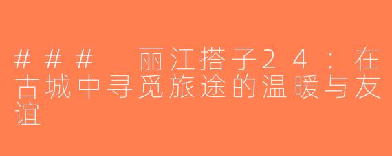 ### 丽江搭子24：在古城中寻觅旅途的温暖与友谊