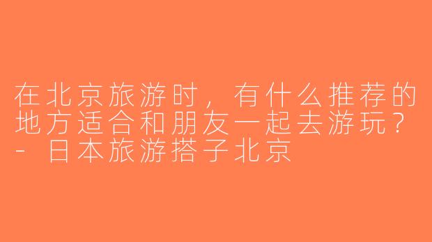 在北京旅游时，有什么推荐的地方适合和朋友一起去游玩？-日本旅游搭子北京