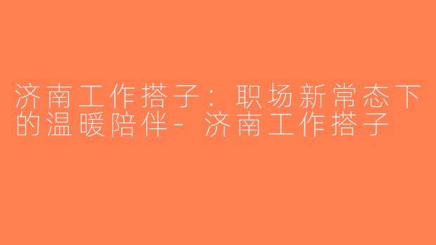 济南工作搭子：职场新常态下的温暖陪伴-济南工作搭子