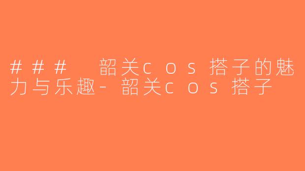 ### 韶关cos搭子的魅力与乐趣-韶关cos搭子