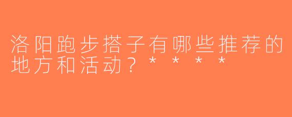 洛阳跑步搭子有哪些推荐的地方和活动？****
