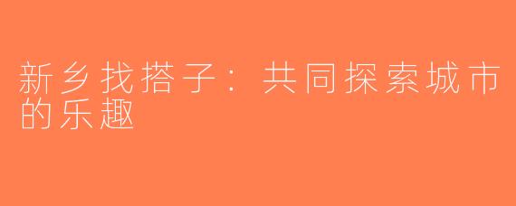 新乡找搭子：共同探索城市的乐趣