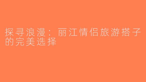 探寻浪漫：丽江情侣旅游搭子的完美选择