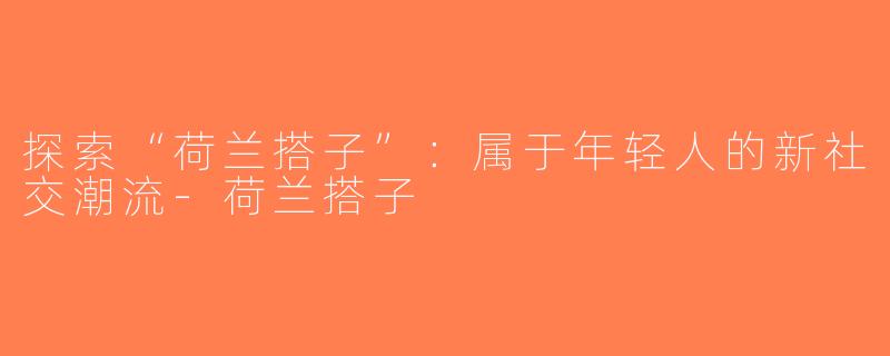 探索“荷兰搭子”：属于年轻人的新社交潮流-荷兰搭子