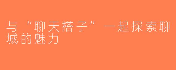 与“聊天搭子”一起探索聊城的魅力