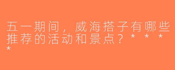 五一期间，威海搭子有哪些推荐的活动和景点？****