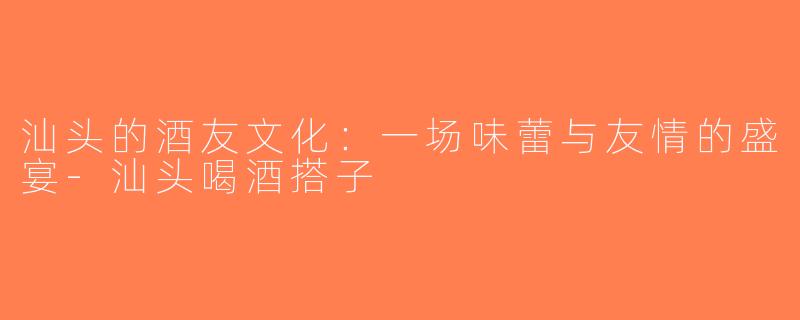 汕头的酒友文化：一场味蕾与友情的盛宴-汕头喝酒搭子