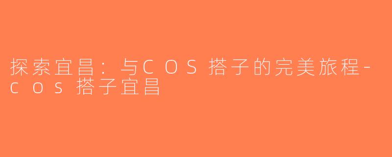 探索宜昌：与COS搭子的完美旅程-cos搭子宜昌