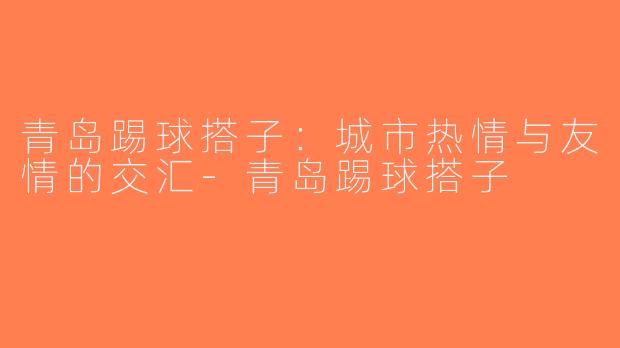 青岛踢球搭子：城市热情与友情的交汇-青岛踢球搭子