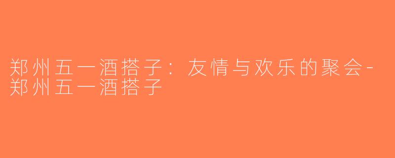 郑州五一酒搭子：友情与欢乐的聚会-郑州五一酒搭子