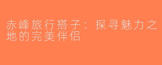 赤峰旅行搭子：探寻魅力之地的完美伴侣
