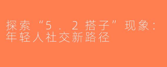 探索“5.2搭子”现象：年轻人社交新路径